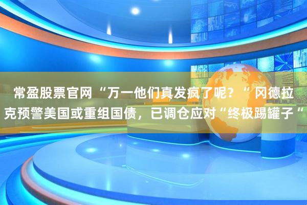 常盈股票官网 “万一他们真发疯了呢？“ 冈德拉克预警美国或重组国债，已调仓应对“终极踢罐子“