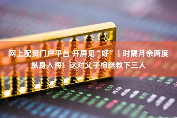 网上配资门户平台 开屏见“好”｜时隔月余两度纵身入海！这对父子相继救下三人