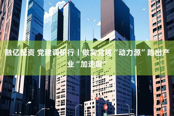 融亿配资 党建调研行丨做实党建“动力源”跑出产业“加速度”