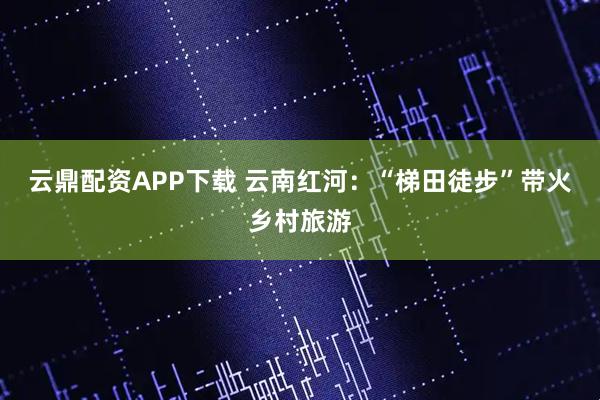 云鼎配资APP下载 云南红河：“梯田徒步”带火乡村旅游